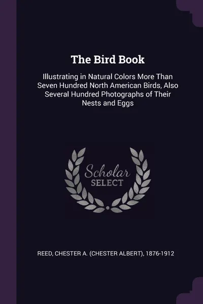 Обложка книги The Bird Book. Illustrating in Natural Colors More Than Seven Hundred North American Birds, Also Several Hundred Photographs of Their Nests and Eggs, Chester A. 1876-1912 Reed