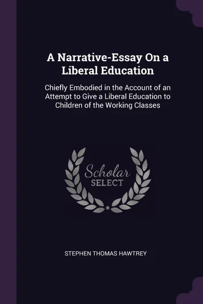 Обложка книги A Narrative-Essay On a Liberal Education. Chiefly Embodied in the Account of an Attempt to Give a Liberal Education to Children of the Working Classes, Stephen Thomas Hawtrey