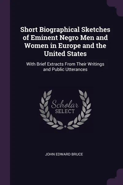 Обложка книги Short Biographical Sketches of Eminent Negro Men and Women in Europe and the United States. With Brief Extracts From Their Writings and Public Utterances, John Edward Bruce