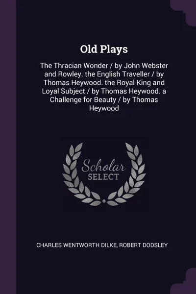 Обложка книги Old Plays. The Thracian Wonder / by John Webster and Rowley. the English Traveller / by Thomas Heywood. the Royal King and Loyal Subject / by Thomas Heywood. a Challenge for Beauty / by Thomas Heywood, Charles Wentworth Dilke, Robert Dodsley