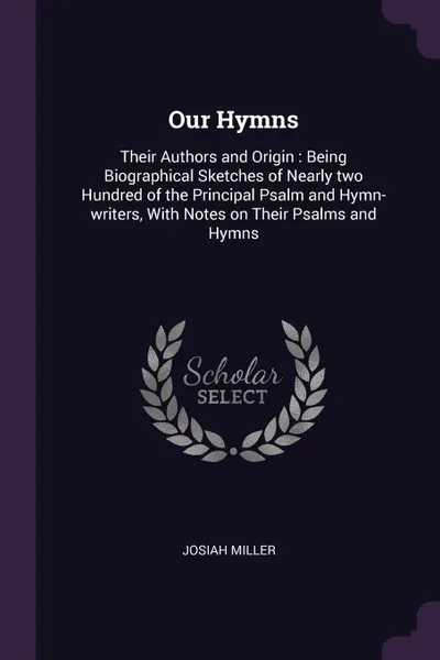 Обложка книги Our Hymns. Their Authors and Origin : Being Biographical Sketches of Nearly two Hundred of the Principal Psalm and Hymn-writers, With Notes on Their Psalms and Hymns, Josiah Miller