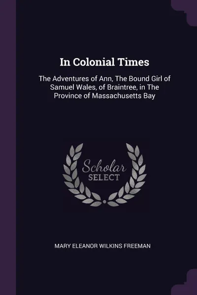 Обложка книги In Colonial Times. The Adventures of Ann, The Bound Girl of Samuel Wales, of Braintree, in The Province of Massachusetts Bay, Mary Eleanor Wilkins Freeman