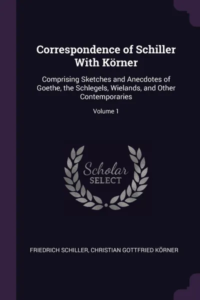 Обложка книги Correspondence of Schiller With Korner. Comprising Sketches and Anecdotes of Goethe, the Schlegels, Wielands, and Other Contemporaries; Volume 1, Schiller Friedrich, Christian Gottfried Körner