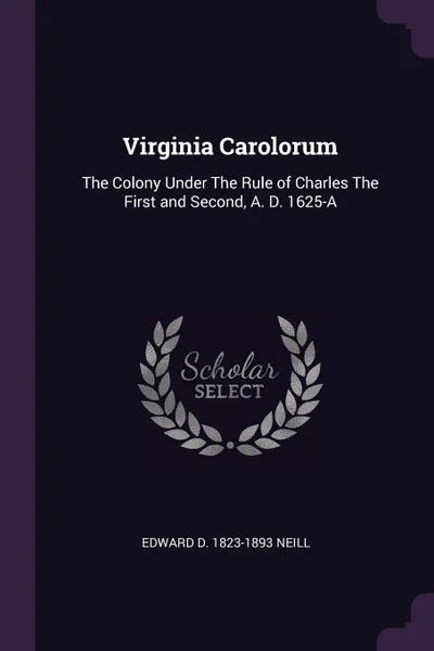 Обложка книги Virginia Carolorum. The Colony Under The Rule of Charles The First and Second, A. D. 1625-A, Edward D. 1823-1893 Neill