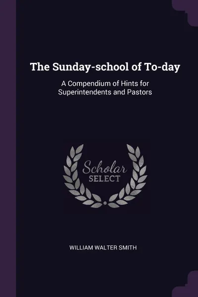 Обложка книги The Sunday-school of To-day. A Compendium of Hints for Superintendents and Pastors, William Walter Smith