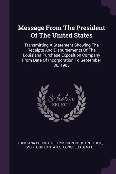 Обложка книги Message From The President Of The United States. Transmitting A Statement Showing The Receipts And Disbursements Of The Louisiana Purchase Exposition Company From Date Of Incorporation To September 30, 1903, Mo.)