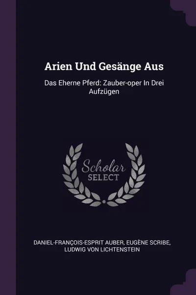 Обложка книги Arien Und Gesange Aus. Das Eherne Pferd: Zauber-oper In Drei Aufzugen, Daniel-François-Esprit Auber, Eugène Scribe
