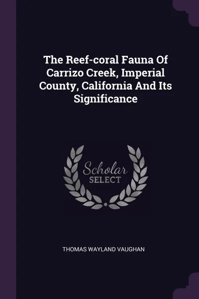 Обложка книги The Reef-coral Fauna Of Carrizo Creek, Imperial County, California And Its Significance, Thomas Wayland Vaughan