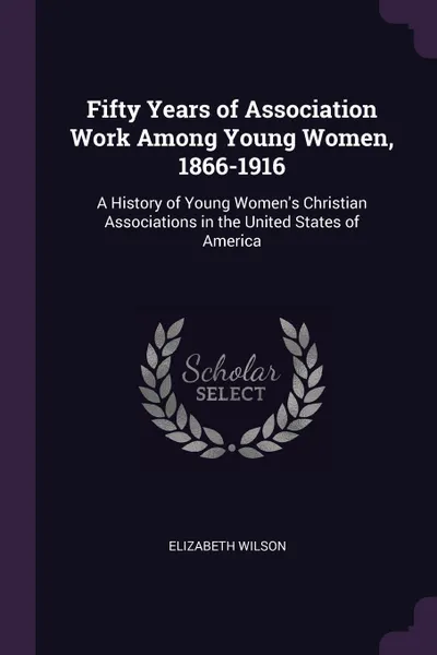 Обложка книги Fifty Years of Association Work Among Young Women, 1866-1916. A History of Young Women's Christian Associations in the United States of America, Elizabeth Wilson