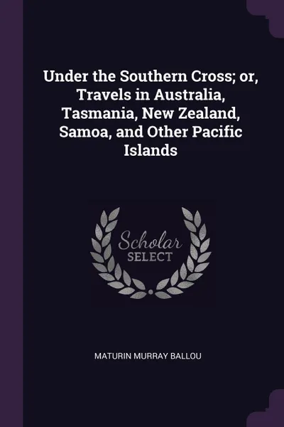 Обложка книги Under the Southern Cross; or, Travels in Australia, Tasmania, New Zealand, Samoa, and Other Pacific Islands, Maturin Murray Ballou