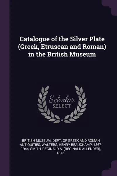 Обложка книги Catalogue of the Silver Plate (Greek, Etruscan and Roman) in the British Museum, Henry Beauchamp Walters, Reginald A. 1873- Smith