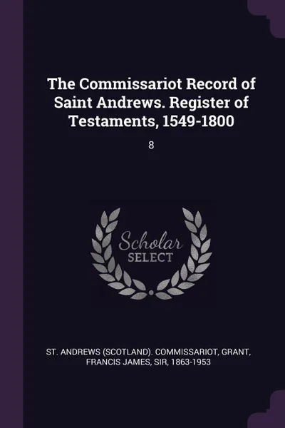 Обложка книги The Commissariot Record of Saint Andrews. Register of Testaments, 1549-1800. 8, St Andrews Commissariot, Francis James Grant