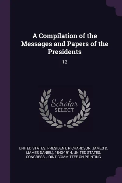 Обложка книги A Compilation of the Messages and Papers of the Presidents. 12, James D. 1843-1914 Richardson