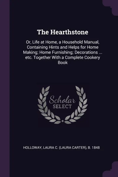 Обложка книги The Hearthstone. Or, Life at Home, a Household Manual, Containing Hints and Helps for Home Making; Home Furnishing; Decorations ... etc. Together With a Complete Cookery Book, Laura C. b. 1848 Holloway