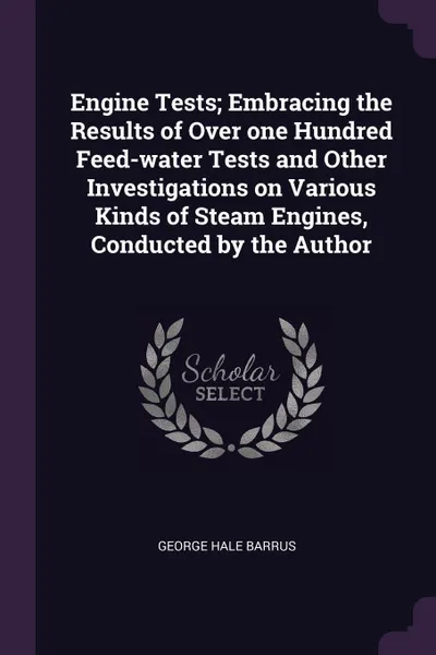 Обложка книги Engine Tests; Embracing the Results of Over one Hundred Feed-water Tests and Other Investigations on Various Kinds of Steam Engines, Conducted by the Author, George Hale Barrus