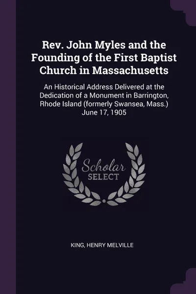 Обложка книги Rev. John Myles and the Founding of the First Baptist Church in Massachusetts. An Historical Address Delivered at the Dedication of a Monument in Barrington, Rhode Island (formerly Swansea, Mass.) June 17, 1905, Henry Melville King