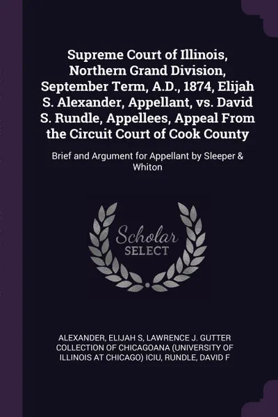 Обложка книги Supreme Court of Illinois, Northern Grand Division, September Term, A.D., 1874, Elijah S. Alexander, Appellant, vs. David S. Rundle, Appellees, Appeal From the Circuit Court of Cook County. Brief and Argument for Appellant by Sleeper & Whiton, Elijah S Alexander, David F Rundle