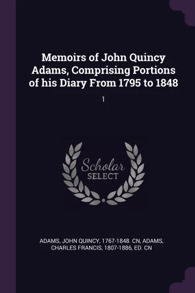 Обложка книги Memoirs of John Quincy Adams, Comprising Portions of his Diary From 1795 to 1848. 1, John Quincy Adams, Charles Francis Adams