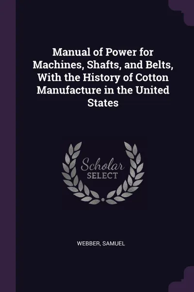 Обложка книги Manual of Power for Machines, Shafts, and Belts, With the History of Cotton Manufacture in the United States, Samuel Webber