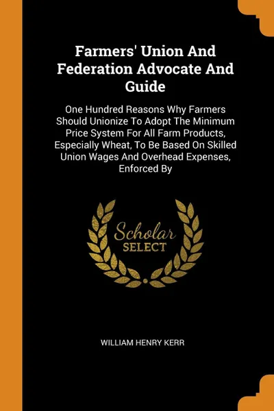 Обложка книги Farmers' Union And Federation Advocate And Guide. One Hundred Reasons Why Farmers Should Unionize To Adopt The Minimum Price System For All Farm Products, Especially Wheat, To Be Based On Skilled Union Wages And Overhead Expenses, Enforced By, William Henry Kerr