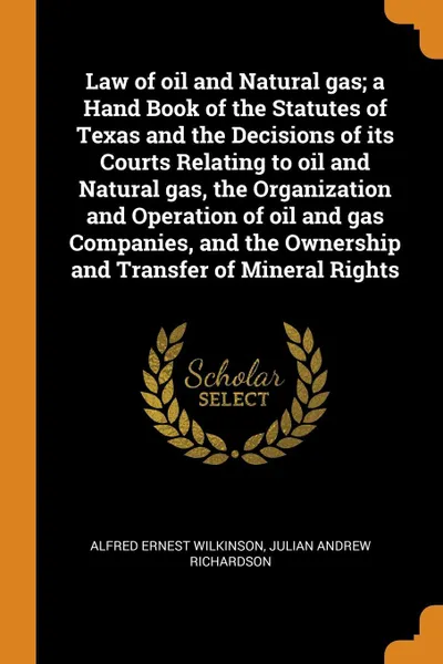 Обложка книги Law of oil and Natural gas; a Hand Book of the Statutes of Texas and the Decisions of its Courts Relating to oil and Natural gas, the Organization and Operation of oil and gas Companies, and the Ownership and Transfer of Mineral Rights, Alfred Ernest Wilkinson, Julian Andrew Richardson