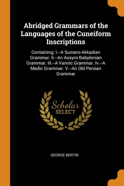 Обложка книги Abridged Grammars of the Languages of the Cuneiform Inscriptions. Containing: I.--A Sumero-Akkadian Grammar. Ii.--An Assyro-Babylonian Grammar. Iii.--A Vannic Grammar. Iv.--A Medic Grammar. V.--An Old Persian Grammar, George Bertin