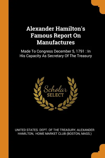 Обложка книги Alexander Hamilton's Famous Report On Manufactures. Made To Congress December 5, 1791 : In His Capacity As Secretary Of The Treasury, Alexander Hamilton