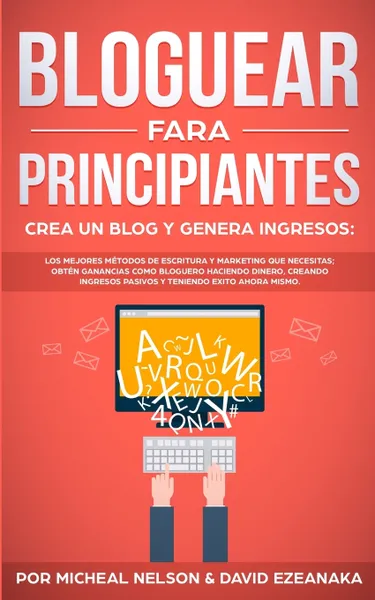 Обложка книги Bloguear Para Principiantes, Crea un Blog y Genera Ingresos. Los Mejores Metodos de Escritura y Marketing que Necesitas; Obten Ganancias Como Bloguero Haciendo Dinero, Creando Ingresos Pasivos y Teniendo Exito Ahora Mismo., Micheal Nelson, David Ezeanaka