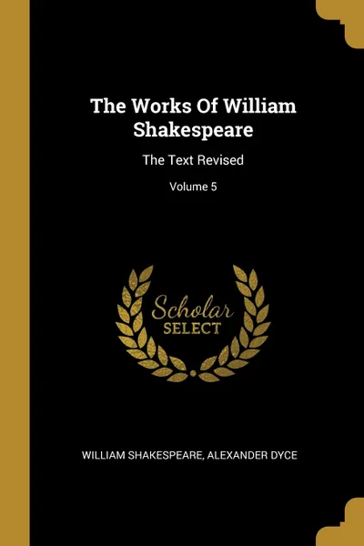 Обложка книги The Works Of William Shakespeare. The Text Revised; Volume 5, William Shakespeare, Alexander Dyce