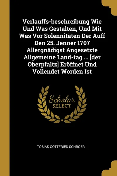 Обложка книги Verlauffs-beschreibung Wie Und Was Gestalten, Und Mit Was Vor Solennitaten Der Auff Den 25. Jenner 1707 Allergnadigst Angesetzte Allgemeine Land-tag ... .der Oberpfaltz. Eroffnet Und Vollendet Worden Ist, Tobias Gottfried Schröer