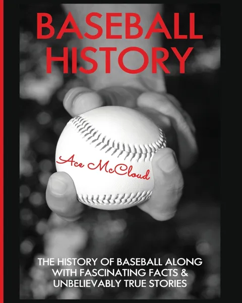 Обложка книги Baseball History. The History of Baseball Along With Fascinating Facts & Unbelievably True Stories, Ace McCloud