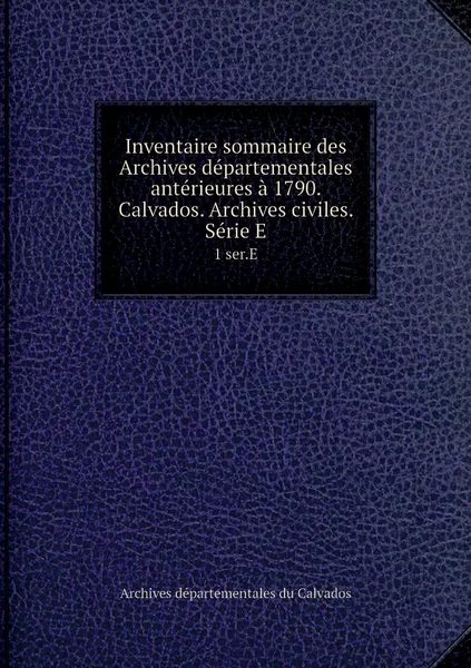 Обложка книги Inventaire sommaire des Archives departementales anterieures a 1790. Calvados. Archives civiles. Serie E. 1 ser.E, Archives départementales du Calvados