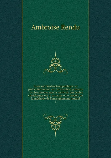 Обложка книги Essai sur l'instruction publique, et particulierement sur l'instruction primaire : ou l'on prouve que la methode des ecoles chretiennes est le principe et le modele de la methode de l'enseignement mutuel. 1, Ambroise Rendu