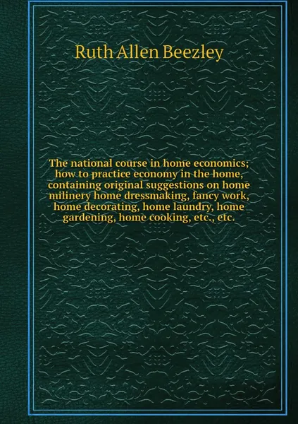 Обложка книги The national course in home economics; how to practice economy in the home, containing original suggestions on home milinery home dressmaking, fancy work, home decorating, home laundry, home gardening, home cooking, etc., etc., Ruth Allen Beezley