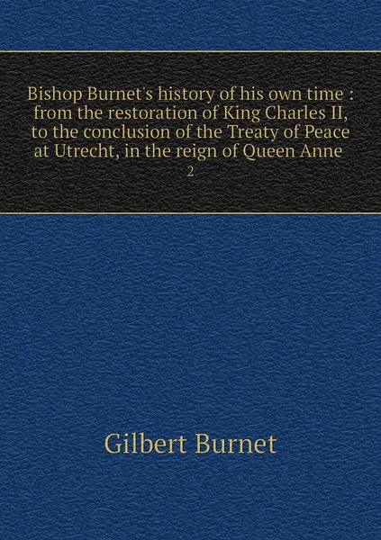 Обложка книги Bishop Burnet's history of his own time : from the restoration of King Charles II, to the conclusion of the Treaty of Peace at Utrecht, in the reign of Queen Anne . 2, Burnet Gilbert