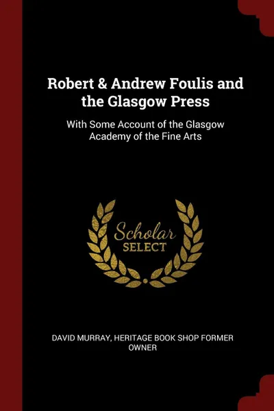 Обложка книги Robert & Andrew Foulis and the Glasgow Press. With Some Account of the Glasgow Academy of the Fine Arts, David Murray, Heritage Book Shop former owner