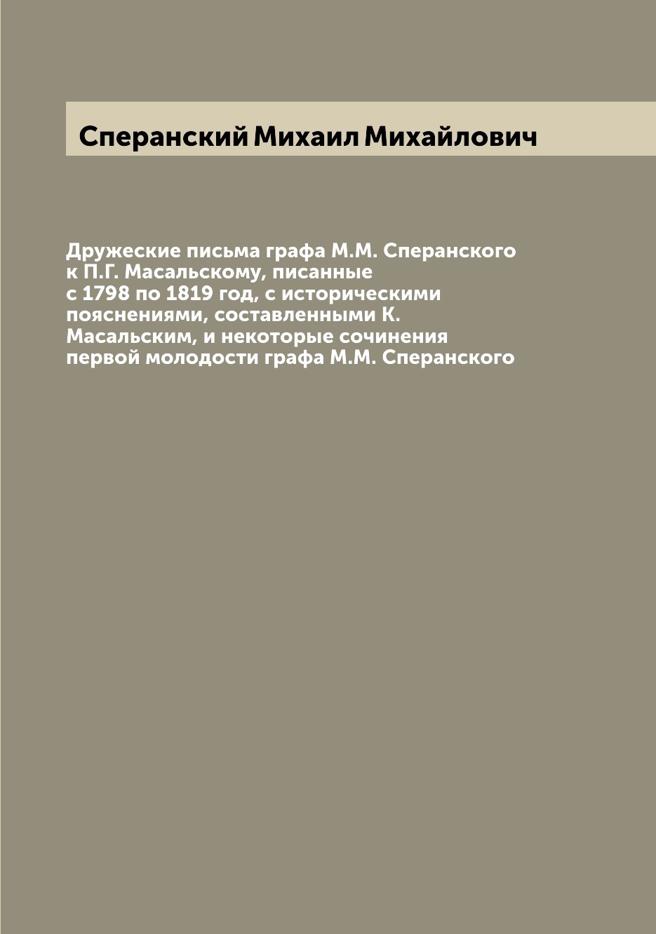 Дружеские письма графа М.М. Сперанского к П.Г. Масальскому, писанные с 1798  по 1819 год, с историческими пояснениями, составленными К. Масальским, и  некоторые сочинения первой молодости графа М.М. Сперанского | Сперанский  Михаил Михайлович -