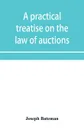 A practical treatise on the law of auctions. with forms and directions to auctioneers - Joseph Bateman