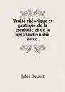 Traite theorique et pratique de la conduite et de la distribution des eaux . - Jules Dupuit