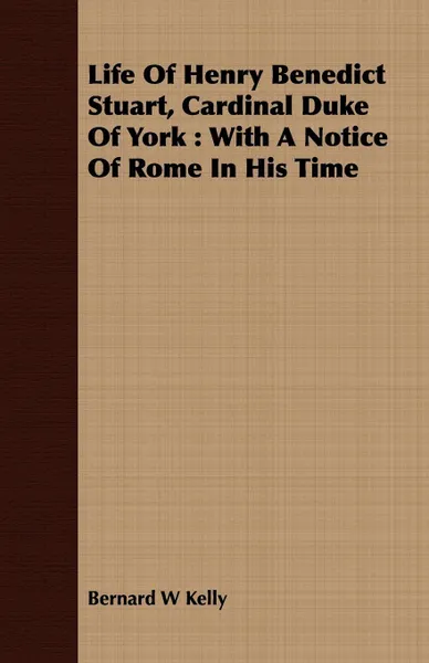 Обложка книги Life Of Henry Benedict Stuart, Cardinal Duke Of York. With A Notice Of Rome In His Time, Bernard W Kelly