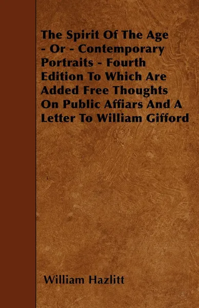 Обложка книги The Spirit Of The Age - Or - Contemporary Portraits - Fourth Edition To Which Are Added Free Thoughts On Public Affiars And A Letter To William Gifford, William Hazlitt