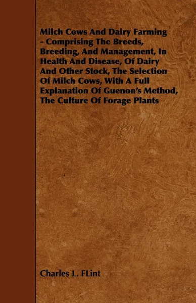 Обложка книги Milch Cows and Dairy Farming - Comprising the Breeds, Breeding, and Management, in Health and Disease, of Dairy and Other Stock, the Selection of Milc, Charles L. Flint