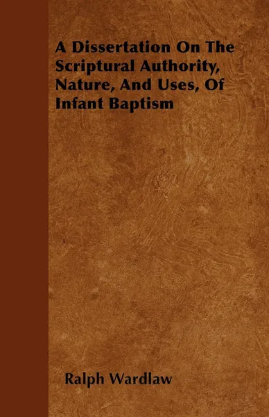 Обложка книги A Dissertation On The Scriptural Authority, Nature, And Uses, Of Infant Baptism, Ralph Wardlaw