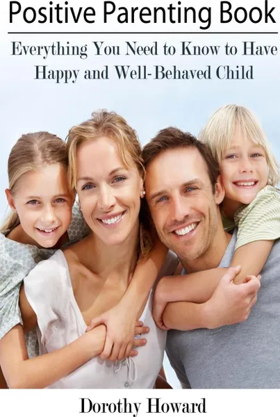 Обложка книги Positive Parenting Book. Everything You Need to Know to Have Happy and Well-Behaved Child, Dorothy Howard