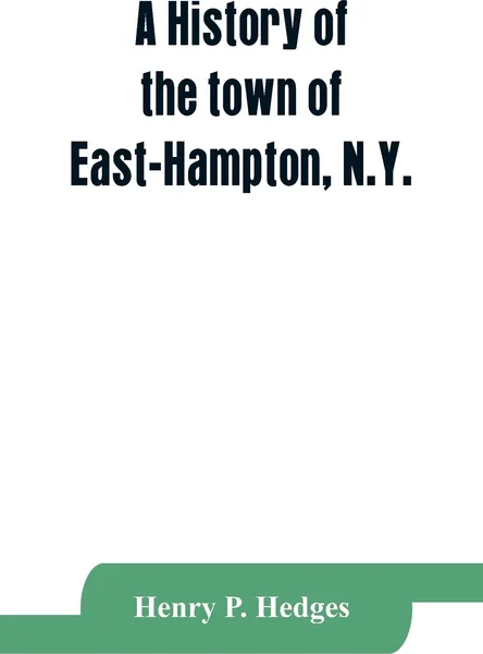 Обложка книги A history of the town of East-Hampton, N.Y. Including an address delivered at the Celebration of the Bi-Contennial Anniversary of its Settlement in 1849. Introduction to the four printed volumes of its records with other historie meterial, an Appe..., Henry P. Hedges