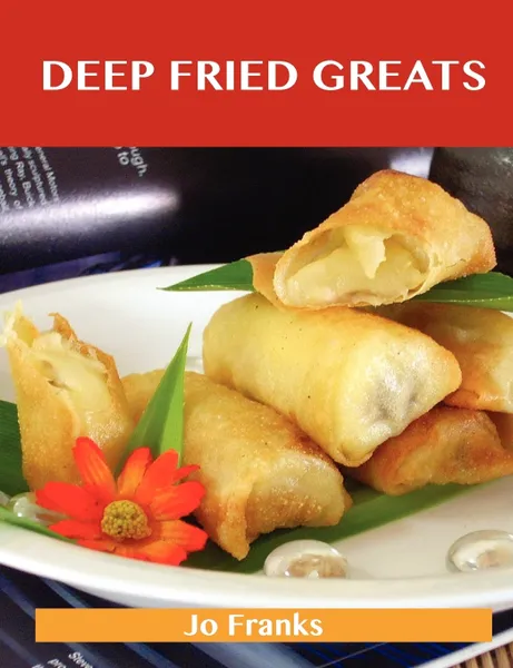 Обложка книги Deep Fried Greats. Delicious Deep Fried Recipes, the Top 100 Deep Fried Recipes, Jo Franks