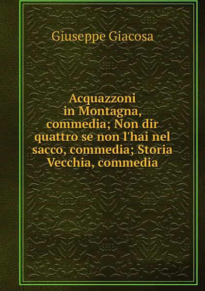 Обложка книги Acquazzoni in Montagna, commedia; Non dir quattro se non l'hai nel sacco, commedia; Storia Vecchia, commedia, Giuseppe Giacosa