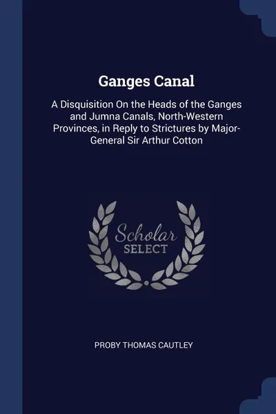 Обложка книги Ganges Canal. A Disquisition On the Heads of the Ganges and Jumna Canals, North-Western Provinces, in Reply to Strictures by Major-General Sir Arthur Cotton, Proby Thomas Cautley