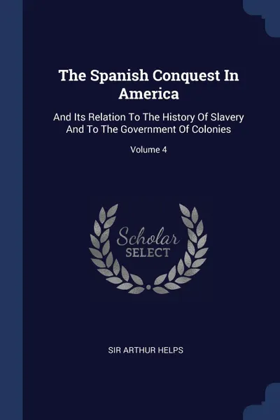 Обложка книги The Spanish Conquest In America. And Its Relation To The History Of Slavery And To The Government Of Colonies; Volume 4, Sir Arthur Helps