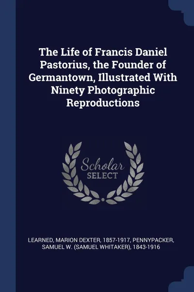 Обложка книги The Life of Francis Daniel Pastorius, the Founder of Germantown, Illustrated With Ninety Photographic Reproductions, Marion Dexter Learned, Samuel W. 1843-1916 Pennypacker